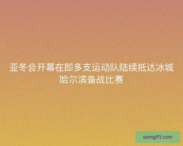 亚冬会开幕在即多支运动队陆续抵达冰城哈尔滨备战比赛