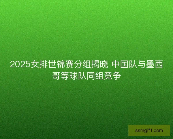 2025女排世锦赛分组揭晓 中国队与墨西哥等球队同组竞争